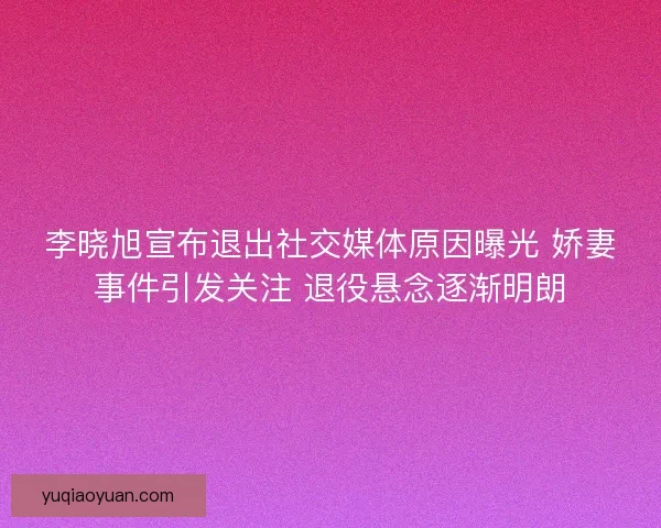 李晓旭宣布退出社交媒体原因曝光 娇妻事件引发关注 退役悬念逐渐明朗