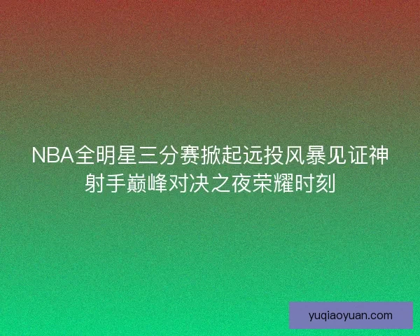 NBA全明星三分赛掀起远投风暴见证神射手巅峰对决之夜荣耀时刻 NBA全明星三分赛掀起远投风暴见证神射手巅峰对决之夜荣耀时刻