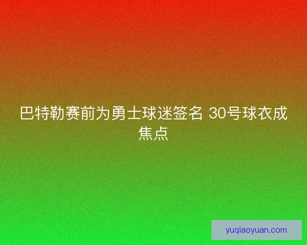 巴特勒赛前为勇士球迷签名 30号球衣成焦点
