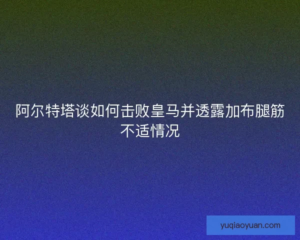 阿尔特塔谈如何击败皇马并透露加布腿筋不适情况
