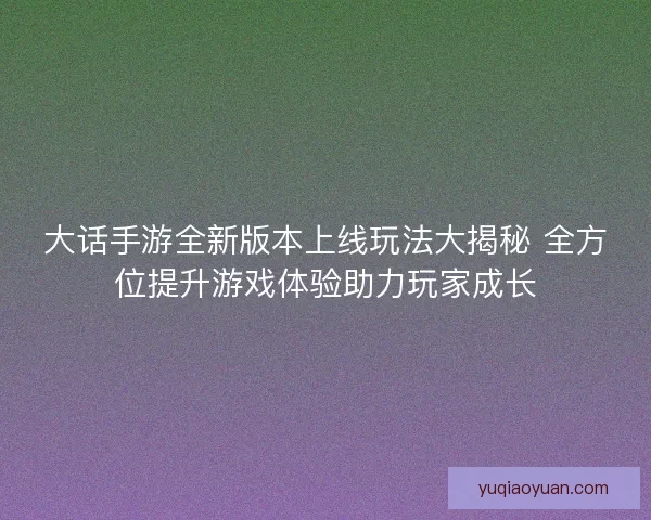 大话手游全新版本上线玩法大揭秘 全方位提升游戏体验助力玩家成长