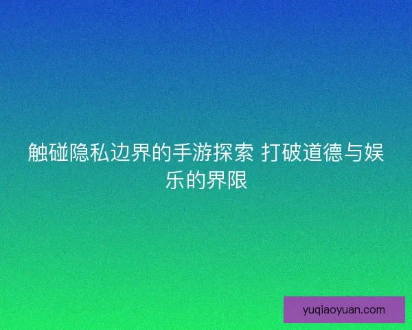触碰隐私边界的手游探索 打破道德与娱乐的界限