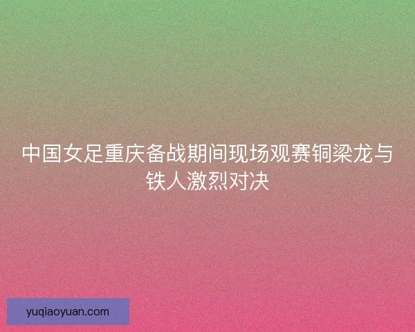 中国女足重庆备战期间现场观赛铜梁龙与铁人激烈对决