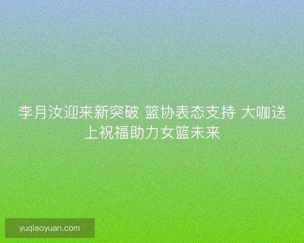 李月汝迎来新突破 篮协表态支持 大咖送上祝福助力女篮未来