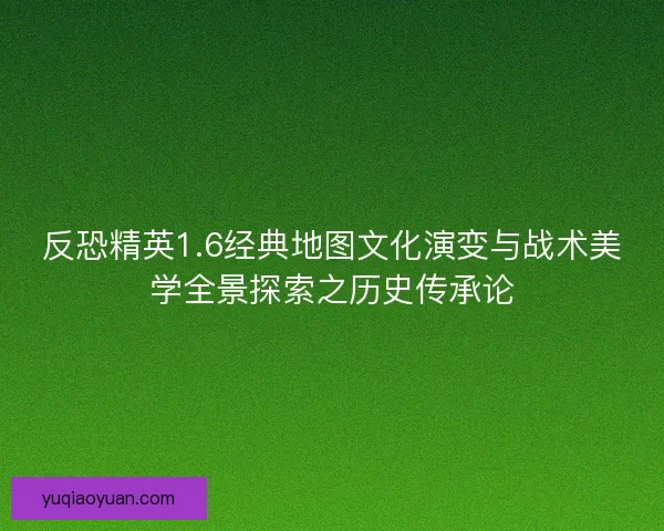 反恐精英1.6经典地图文化演变与战术美学全景探索之历史传承论