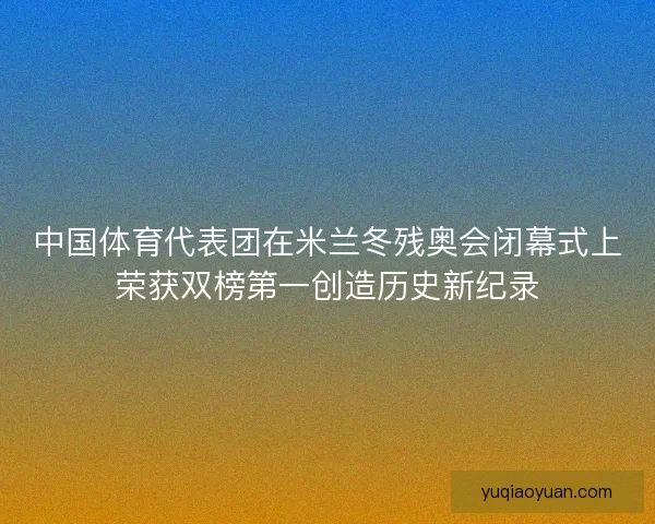中国体育代表团在米兰冬残奥会闭幕式上荣获双榜第一创造历史新纪录