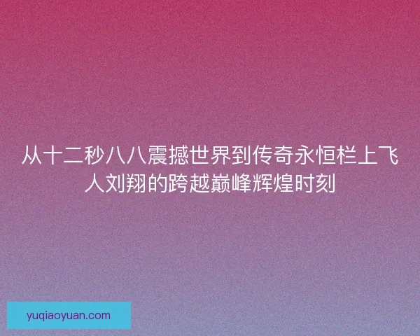 从十二秒八八震撼世界到传奇永恒栏上飞人刘翔的跨越巅峰辉煌时刻