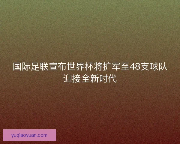 国际足联宣布世界杯将扩军至48支球队迎接全新时代