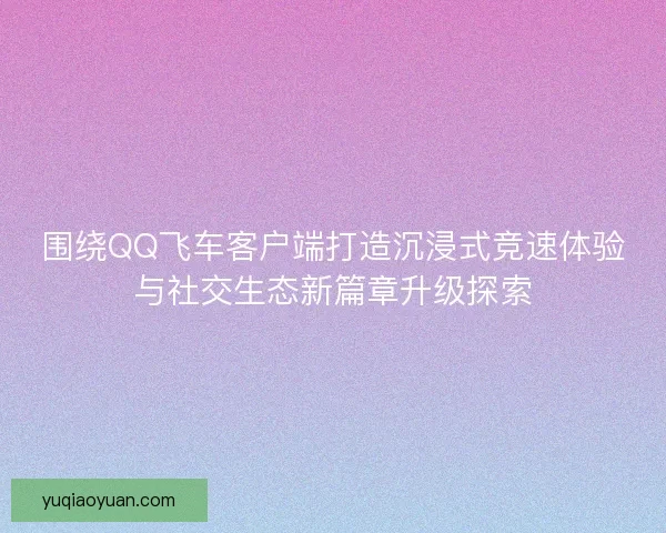 围绕QQ飞车客户端打造沉浸式竞速体验与社交生态新篇章升级探索 围绕QQ飞车客户端打造沉浸式竞速体验与社交生态新篇章升级探索