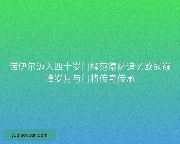 诺伊尔迈入四十岁门槛范德萨追忆欧冠巅峰岁月与门将传奇传承 诺伊尔迈入四十岁门槛范德萨追忆欧冠巅峰岁月与门将传奇传承