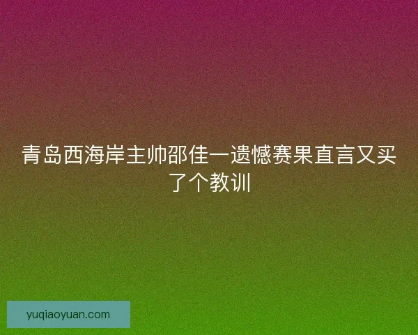 青岛西海岸主帅邵佳一遗憾赛果直言又买了个教训