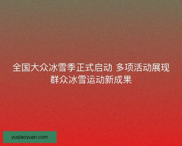 全国大众冰雪季正式启动 多项活动展现群众冰雪运动新成果 全国大众冰雪季正式启动 多项活动展现群众冰雪运动新成果