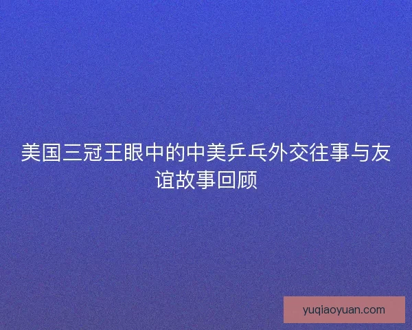 美国三冠王眼中的中美乒乓外交往事与友谊故事回顾