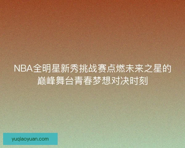 NBA全明星新秀挑战赛点燃未来之星的巅峰舞台青春梦想对决时刻