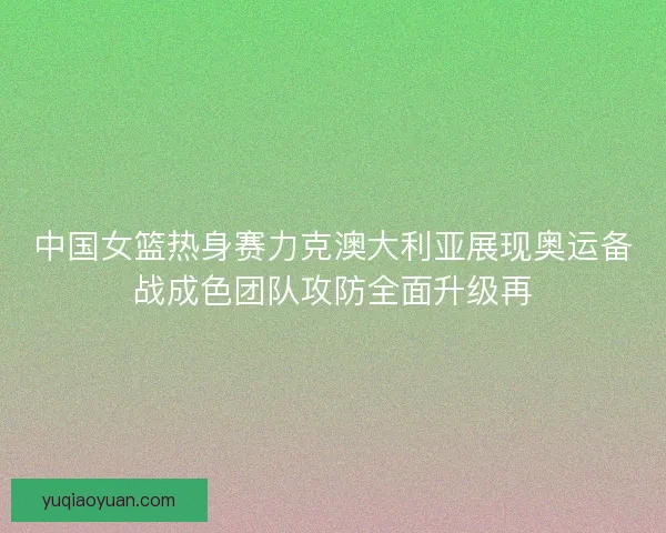 中国女篮热身赛力克澳大利亚展现奥运备战成色团队攻防全面升级再