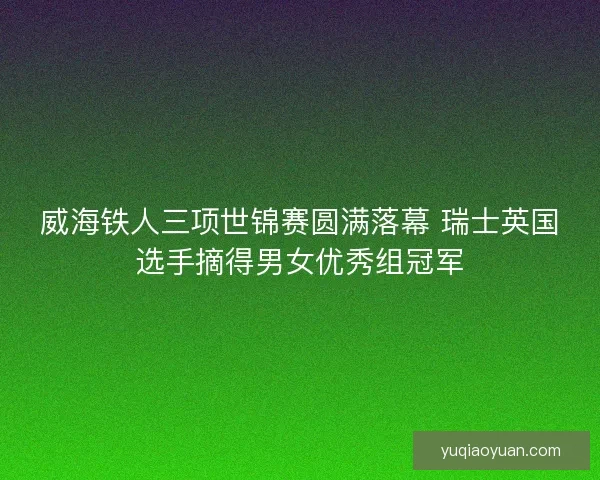 威海铁人三项世锦赛圆满落幕 瑞士英国选手摘得男女优秀组冠军 威海铁人三项世锦赛圆满落幕 瑞士英国选手摘得男女优秀组冠军