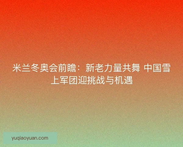 米兰冬奥会前瞻:新老力量共舞 中国雪上军团迎挑战与机遇 米兰冬奥会前瞻:新老力量共舞 中国雪上军团迎挑战与机遇