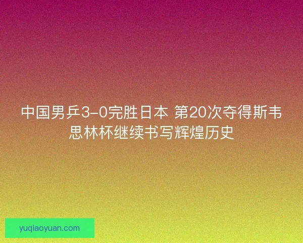 中国男乒3-0完胜日本 第20次夺得斯韦思林杯继续书写辉煌历史 中国男乒3-0完胜日本 第20次夺得斯韦思林杯继续书写辉煌历史