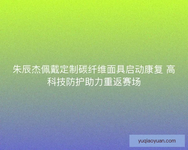 朱辰杰佩戴定制碳纤维面具启动康复 高科技防护助力重返赛场