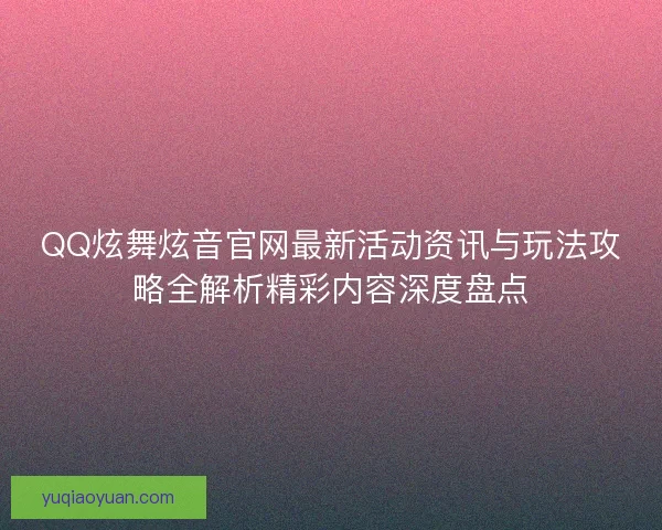 QQ炫舞炫音官网最新活动资讯与玩法攻略全解析精彩内容深度盘点