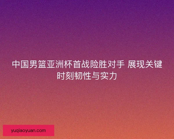 中国男篮亚洲杯首战险胜对手 展现关键时刻韧性与实力