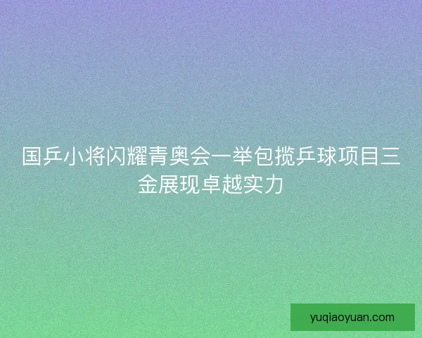 国乒小将闪耀青奥会一举包揽乒球项目三金展现卓越实力