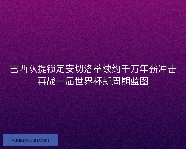 巴西队提锁定安切洛蒂续约千万年薪冲击再战一届世界杯新周期蓝图