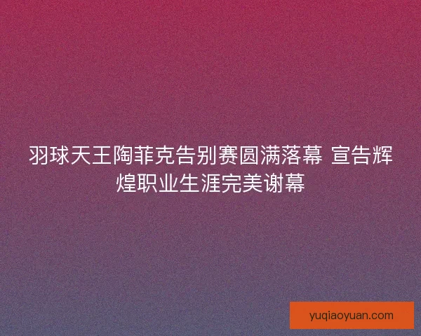 羽球天王陶菲克告别赛圆满落幕 宣告辉煌职业生涯完美谢幕 羽球天王陶菲克告别赛圆满落幕 宣告辉煌职业生涯完美谢幕