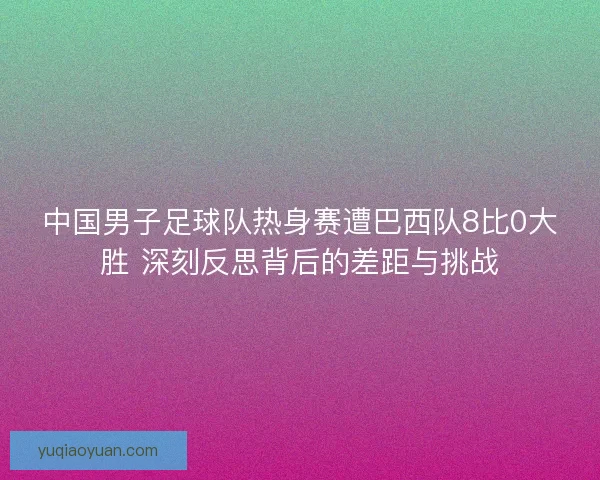 中国男子足球队热身赛遭巴西队8比0大胜 深刻反思背后的差距与挑战 中国男子足球队热身赛遭巴西队8比0大胜 深刻反思背后的差距与挑战