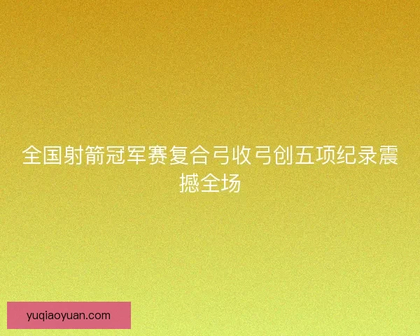 全国射箭冠军赛复合弓收弓创五项纪录震撼全场 全国射箭冠军赛复合弓收弓创五项纪录震撼全场