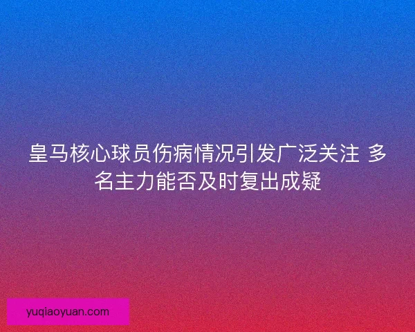 皇马核心球员伤病情况引发广泛关注 多名主力能否及时复出成疑 皇马核心球员伤病情况引发广泛关注 多名主力能否及时复出成疑
